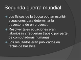 Segunda guerra mundial
 Los físicos de la época podían escribir
  ecuaciones para determinar la
  trayectoria de un proyectil.
 Resolver tales ecuaciones eran
  laboriosas y requerían trabajo por parte
  de computadoras humanas.
 Los resultados eran publicados en
  tablas de balística.
 