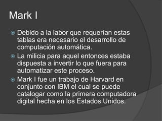 Mark I
 Debido a la labor que requerían estas
  tablas era necesario el desarrollo de
  computación automática.
 La milicia para aquel entonces estaba
  dispuesta a invertir lo que fuera para
  automatizar este proceso.
 Mark I fue un trabajo de Harvard en
  conjunto con IBM el cual se puede
  catalogar como la primera computadora
  digital hecha en los Estados Unidos.
 