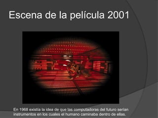 Escena de la película 2001




 En 1968 existía la idea de que las computadoras del futuro serían
 instrumentos en los cuales el humano caminaba dentro de ellas.
 