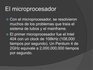 El microprocesador
 Con el microprocesador, se resolvieron
  muchos de los problemas que traía el
  sistema de tubos y el mainframe.
 El primer microprocesador fue el Intel
  404 con un clock de 108kHz (108,000
  tiempos por segundo). Un Pentium 4 de
  2GHz equivale a 2,000,000,000 tiempos
  por segundo.
 