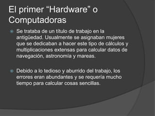 El primer “Hardware” o
Computadoras
   Se trataba de un título de trabajo en la
    antigüedad. Usualmente se asignaban mujeres
    que se dedicaban a hacer este tipo de cálculos y
    multiplicaciones extensas para calcular datos de
    navegación, astronomía y mareas.

   Debido a lo tedioso y aburrido del trabajo, los
    errores eran abundantes y se requería mucho
    tiempo para calcular cosas sencillas.
 