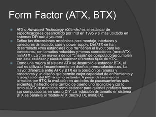 Form Factor (ATX, BTX)
   ATX o Advanced Technology eXtended es el estándar de
    especificaciones desarrollado por Intel en 1995 y el más utilizado en
    sistemas DIY odo it yourself .
   Define las dimensiones mecánicas para montaje, interfaces y
    conectores de teclado, case y power supply. Del ATX se han
    desarrollado otros estándares que mantienen el layout para los
    conectores, con tamaños reducidos y menos conecciones (microATX,
    miniATX). La gran mayoría de los "chassis" de computadoras cumplen
    con este estándar y pueden soportar diferentes tipos de ATX.
   Como una mejora al sistema ATX se desarrolló el estándar BTX, el
    cual es utilizado frecuentemente en diseños premanufacturados. La
    mayor diferencia entre ATX y BTX es la posición de ranuras y
    conectores y un diseño que permite mejor capacidad de enfriamiento y
    la aceptación del PCI-e como estándar. A pesar de las mejoras
    ofrecidas por BTX, la evolución en unidades de procesamientos más
    eficientes, ha hecho este cambio de diseño uno negligible y por lo
    tanto el ATX se mantiene como estándar para quienes prefieren hacer
    sus computadoras en casa o DIY. La reducción de tamaño en sistema
    BTX es paralela al modelo ATX (microBTX, miniBTX).
 
