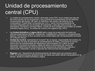 Unidad de procesamiento
central (CPU)
   La unidad de procesamiento central, abreviado como CPU, es la unidad que ejecuta
    las instrucciones de los programas y que controla el funcionamiento de los diversos
    componentes del equipo. Se trata, en definitiva, del cerebro del sistema de la
    computadora. Puede estar compuesto por uno o varios microprocesadores de
    circuitos integrados que se encargan de interpretar y ejecutar instrucciones, y de
    administrar, coordinar y procesar datos. Consta de tres unidades funcionales: la unidad
    aritmético lógica (ALU), la unidad de control y los registros (fig. CPU).

   La Unidad Aritmética y Lógica (ALU) está a cargo de la ejecución de todos los
    cálculos matemáticos (adición, sustracción, multiplicación y división) y comparaciones
    lógicas. Físicamente, la ALU es parte de la unidad lógica del microprocesador principal
    de cualquier equipo.
   Unidad de Control, representa el "corazón" de un equipo, responsable del control y la
    coordinación de toda la actividad de procesamiento de datos, incluyendo el control
    sobre todo de entrada/salida de dispositivos (denominados I/O a partir de este
    momento); coordinar la entrada y salida de datos e información de memorias
    diferentes; determinar las direcciones de las operaciones aritméticas y lógicas y
    seleccionar, interpretar y enviar a ejecutar las instrucciones del programa.

   Registro, son dispositivos de almacenamiento de datos para uso exclusivo de la
    CPU. Es temporal porque almacena sólo los datos que están siendo manipulados en el
    tiempo, desde la unidad aritmética y lógica.
 