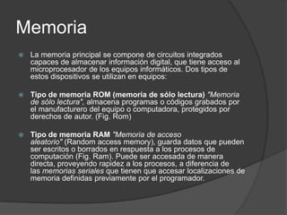 Memoria
   La memoria principal se compone de circuitos integrados
    capaces de almacenar información digital, que tiene acceso al
    microprocesador de los equipos informáticos. Dos tipos de
    estos dispositivos se utilizan en equipos:

   Tipo de memoria ROM (memoria de sólo lectura) "Memoria
    de sólo lectura", almacena programas o códigos grabados por
    el manufacturero del equipo o computadora, protegidos por
    derechos de autor. (Fig. Rom)

   Tipo de memoria RAM "Memoria de acceso
    aleatorio" (Random access memory), guarda datos que pueden
    ser escritos o borrados en respuesta a los procesos de
    computación (Fig. Ram). Puede ser accesada de manera
    directa, proveyendo rapidez a los procesos, a diferencia de
    las memorias seriales que tienen que accesar localizaciones de
    memoria definidas previamente por el programador.
 