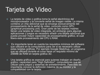 Tarjeta de Video
   La tarjeta de video o gráfica toma la señal electrónica del
    microprocesador y la convierte señal de imagen visible. La misma
    contiene un chip adicional que se encarga exclusivamente del
    procesamiento de la señal de video, conocido como GPU
    (graphical processing unit). Gran parte de las tarjetas madres
    tienen una tarjeta de video integrada, sin embargo para algunas
    aplicaciones y juegos es necesario añadir una tarjeta adicional que
    pueda proveer mayor capacidad de procesamiento gráfico, el cual
    libera este procesamiento del CPU o RAM.

   Es importante tener en cuenta los requisitos mínimos del software
    que utilizará en la computadora para ver si es necesario utilizar
    estas tarjetas gráficas. Por ejemplo Google Sketchup, un programa
    que se utilizará durante el curso tiene un requisito mínimo de
    256MB de RAM en tarjeta gráfica 3D.

   Una tarjeta gráfica es esencial para quienes trabajan en diseño
    gráfico, capacidad para "High Definition", computadoras que se
    utilizan para juegos y sistemas de entretenimiento. Para esto es
    importante conocer la definición máxima de su monitor y la
    compatiblidad con la tarjeta.
 