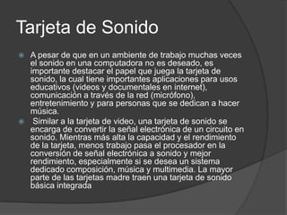 Tarjeta de Sonido
 A pesar de que en un ambiente de trabajo muchas veces
  el sonido en una computadora no es deseado, es
  importante destacar el papel que juega la tarjeta de
  sonido, la cual tiene importantes aplicaciones para usos
  educativos (videos y documentales en internet),
  comunicación a través de la red (micrófono),
  entretenimiento y para personas que se dedican a hacer
  música.
 Similar a la tarjeta de video, una tarjeta de sonido se
  encarga de convertir la señal electrónica de un circuito en
  sonido. Mientras más alta la capacidad y el rendimiento
  de la tarjeta, menos trabajo pasa el procesador en la
  conversión de señal electrónica a sonido y mejor
  rendimiento, especialmente si se desea un sistema
  dedicado composición, música y multimedia. La mayor
  parte de las tarjetas madre traen una tarjeta de sonido
  básica integrada
 