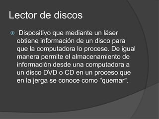 Lector de discos
    Dispositivo que mediante un láser
    obtiene información de un disco para
    que la computadora lo procese. De igual
    manera permite el almacenamiento de
    información desde una computadora a
    un disco DVD o CD en un proceso que
    en la jerga se conoce como "quemar".
 
