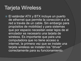 Tarjeta Wireless
   El estándar ATX y BTX incluye un puerto
    de ethernet que permite la conección a a la
    red a través de un cable. Sin embargo para
    propósitos de mobilidad y para sistemas
    que por espacio necesitan estar lejos de el
    enrutador es necesario una tarjeta de
    wireless. Es importante que para una
    computadora que no tiene acceso a
    internet, la primera vez que se instale una
    tarjeta wireless se instalen los "driver"
    correctamente para su funcionamiento.
 