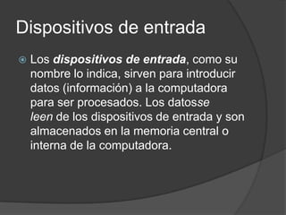 Dispositivos de entrada
   Los dispositivos de entrada, como su
    nombre lo indica, sirven para introducir
    datos (información) a la computadora
    para ser procesados. Los datosse
    leen de los dispositivos de entrada y son
    almacenados en la memoria central o
    interna de la computadora.
 