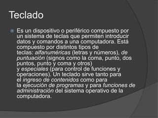 Teclado
   Es un dispositivo o periférico compuesto por
    un sistema de teclas que permiten introducir
    datos y comandos a una computadora. Está
    compuesto por distintos tipos de
    teclas: alfanuméricas (letras y números), de
    puntuación (signos como la coma, punto, dos
    puntos, punto y coma y otros)
    y especiales (para control de funciones y
    operaciones). Un teclado sirve tanto para
    el ingreso de contenidos como para
    la ejecución de programas y para funciones de
    administración del sistema operativo de la
    computadora.
 