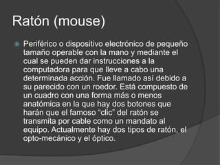 Ratón (mouse)
   Periférico o dispositivo electrónico de pequeño
    tamaño operable con la mano y mediante el
    cual se pueden dar instrucciones a la
    computadora para que lleve a cabo una
    determinada acción. Fue llamado así debido a
    su parecido con un roedor. Está compuesto de
    un cuadro con una forma más o menos
    anatómica en la que hay dos botones que
    harán que el famoso “clic” del ratón se
    transmita por cable como un mandato al
    equipo. Actualmente hay dos tipos de ratón, el
    opto-mecánico y el óptico.
 