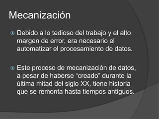 Mecanización
   Debido a lo tedioso del trabajo y el alto
    margen de error, era necesario el
    automatizar el procesamiento de datos.

   Este proceso de mecanización de datos,
    a pesar de haberse “creado” durante la
    última mitad del siglo XX, tiene historia
    que se remonta hasta tiempos antiguos.
 