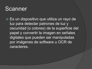 Scanner
   Es un dispositivo que utiliza un rayo de
    luz para detectar patrones de luz y
    oscuridad (o colores) de la superficie del
    papel y convertir la imagen en señales
    digitales que pueden ser manipuladas
    por imágenes de software u OCR de
    caracteres.
 