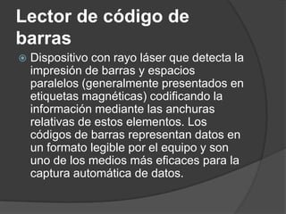 Lector de código de
barras
   Dispositivo con rayo láser que detecta la
    impresión de barras y espacios
    paralelos (generalmente presentados en
    etiquetas magnéticas) codificando la
    información mediante las anchuras
    relativas de estos elementos. Los
    códigos de barras representan datos en
    un formato legible por el equipo y son
    uno de los medios más eficaces para la
    captura automática de datos.
 