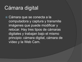 Cámara digital
   Cámara que se conecta a la
    computadora y captura y transmite
    imágenes que puede modificar y
    retocar. Hay tres tipos de cámaras
    digitales y trabajan bajo el mismo
    principio: cámara digital, cámara de
    vídeo y la Web Cam.
 