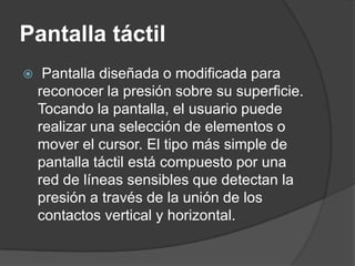Pantalla táctil
    Pantalla diseñada o modificada para
    reconocer la presión sobre su superficie.
    Tocando la pantalla, el usuario puede
    realizar una selección de elementos o
    mover el cursor. El tipo más simple de
    pantalla táctil está compuesto por una
    red de líneas sensibles que detectan la
    presión a través de la unión de los
    contactos vertical y horizontal.
 