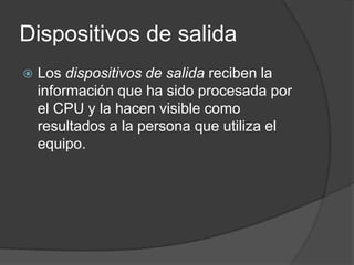 Dispositivos de salida
   Los dispositivos de salida reciben la
    información que ha sido procesada por
    el CPU y la hacen visible como
    resultados a la persona que utiliza el
    equipo.
 