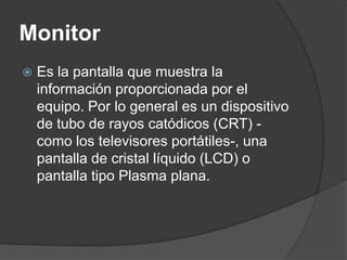 Monitor
   Es la pantalla que muestra la
    información proporcionada por el
    equipo. Por lo general es un dispositivo
    de tubo de rayos catódicos (CRT) -
    como los televisores portátiles-, una
    pantalla de cristal líquido (LCD) o
    pantalla tipo Plasma plana.
 