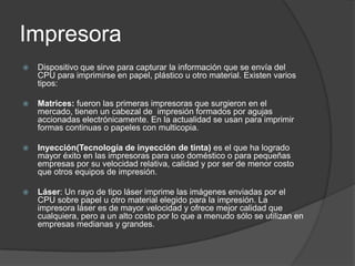 Impresora
   Dispositivo que sirve para capturar la información que se envía del
    CPU para imprimirse en papel, plástico u otro material. Existen varios
    tipos:

   Matrices: fueron las primeras impresoras que surgieron en el
    mercado, tienen un cabezal de impresión formados por agujas
    accionadas electrónicamente. En la actualidad se usan para imprimir
    formas continuas o papeles con multicopia.

   Inyección(Tecnología de inyección de tinta) es el que ha logrado
    mayor éxito en las impresoras para uso doméstico o para pequeñas
    empresas por su velocidad relativa, calidad y por ser de menor costo
    que otros equipos de impresión.

   Láser: Un rayo de tipo láser imprime las imágenes enviadas por el
    CPU sobre papel u otro material elegido para la impresión. La
    impresora láser es de mayor velocidad y ofrece mejor calidad que
    cualquiera, pero a un alto costo por lo que a menudo sólo se utilizan en
    empresas medianas y grandes.
 