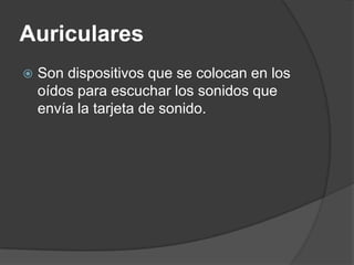 Auriculares
   Son dispositivos que se colocan en los
    oídos para escuchar los sonidos que
    envía la tarjeta de sonido.
 