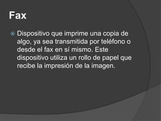 Fax
   Dispositivo que imprime una copia de
    algo, ya sea transmitida por teléfono o
    desde el fax en sí mismo. Este
    dispositivo utiliza un rollo de papel que
    recibe la impresión de la imagen.
 