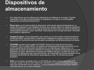 Dispositivos de
almacenamiento
   Son dispositivos que se utilizan para almacenar el software en el equipo. Pueden
    responder a dos tipos de tecnologías: la magnética y la óptica. Los principales
    dispositivos de almacenamiento son:

   Disco duro: es el responsable de almacenar información permanentemente en un
    equipo de dispositivo. Las unidades de disco duro suelen utilizar un sistema magnético
    de lectura/escritura. Dentro de la caja de este tipo de disco hay una serie de placas de
    metal apilados girando a gran velocidad. Estas placas son los ejes que leen o escriben
    los impulsos magnéticos.

   Unidad de disco: Fue el dispositivo que normó por muchos años el almacenamiento
    portátil de datos. Actualmente no está siendo instalado en equipos nuevos ya que su
    capacidad es insuficiente para las actuales necesidades de almacenamiento de datos.

   CD-ROM: proviene de la palabra CD-ROM “memoria de sólo lectura de disco
    compacto”. Es un medio óptico. Un sistema de almacenamiento de información en la
    que la superficie del disco está recubierta con un material que refleja la luz. La
    grabación de datos se realiza mediante la creación de orificios microscópicos de luz de
    dispersión (hoyos), alternando con áreas que reflejen (tierras). Un láser de rayo y un
    fotodiodo se utiliza para leer esta información. Su capacidad de almacenamiento es de
    alrededor de 650 Mb de información (equivalente a unos 74 minutos de sonido
    grabado).

   DVD: es el mismo concepto como un CD-ROM pero tiene mayor capacidad (410
    minutos, contra 74 de un CD). Estos han cambiado en cuanto a la longitud del láser,
    reducción del tamaño de los agujeros y estrechamiento de las ranuras para obtener
    más información en el mismo espacio.
 
