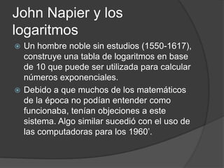 John Napier y los
logaritmos
 Un hombre noble sin estudios (1550-1617),
  construye una tabla de logaritmos en base
  de 10 que puede ser utilizada para calcular
  números exponenciales.
 Debido a que muchos de los matemáticos
  de la época no podían entender como
  funcionaba, tenían objeciones a este
  sistema. Algo similar sucedió con el uso de
  las computadoras para los 1960’.
 