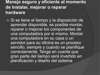 Manejo seguro y eficiente al momento
de instalar, mejorar o reparar
hardware
   Si se tiene el tiempo y la disposición de
    aprender disponible, es posible montar,
    reparar o mejorar los componentes de
    una computadora por si mismo. Montar
    una computadora en su casa o un
    servidor para su oficina es un proceso
    sencillo, siempre y cuando se planifique
    correctamente. Tenga en cuenta que
    gran parte del tiempo será invertido en
    planificación y diseño del sistema.
 