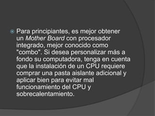    Para principiantes, es mejor obtener
    un Mother Board con procesador
    integrado, mejor conocido como
    "combo". Si desea personalizar más a
    fondo su computadora, tenga en cuenta
    que la instalación de un CPU requiere
    comprar una pasta aislante adicional y
    aplicar bien para evitar mal
    funcionamiento del CPU y
    sobrecalentamiento.
 