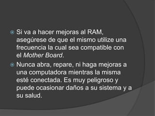  Si va a hacer mejoras al RAM,
  asegúrese de que el mismo utilize una
  frecuencia la cual sea compatible con
  el Mother Board.
 Nunca abra, repare, ni haga mejoras a
  una computadora mientras la misma
  esté conectada. Es muy peligroso y
  puede ocasionar daños a su sistema y a
  su salud.
 