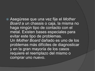    Asegúrese que una vez fije el Mother
    Board a un chassis o caja, la misma no
    haga ningún tipo de contacto con el
    metal. Existen bases especiales para
    evitar este tipo de problemas.
    Un Mother Board dañado es uno de los
    problemas más difíciles de diagnosticar
    y en la gran mayoría de los casos
    requiere el reemplazo del mismo o
    comprar uno nuevo.
 