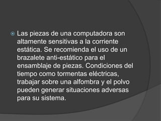    Las piezas de una computadora son
    altamente sensitivas a la corriente
    estática. Se recomienda el uso de un
    brazalete anti-estático para el
    ensamblaje de piezas. Condiciones del
    tiempo como tormentas eléctricas,
    trabajar sobre una alfombra y el polvo
    pueden generar situaciones adversas
    para su sistema.
 
