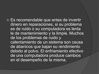    Es recomendable que antes de invertir
    dinero en reparaciones, si su problema
    es de ruido o su computadora es lenta
    le de mantenimiento y la limpie. Muchos
    de los problemas de ruido y
    calentamiento de un sistema son causa
    de abanicos que bajan su rendimiento
    debido al polvo. El enfriamiento efectivo
    de una computadora produce cambios
    en el desempeño de la misma.
 