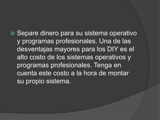    Separe dinero para su sistema operativo
    y programas profesionales. Una de las
    desventajas mayores para los DIY es el
    alto costo de los sistemas operativos y
    programas profesionales. Tenga en
    cuenta este costo a la hora de montar
    su propio sistema.
 