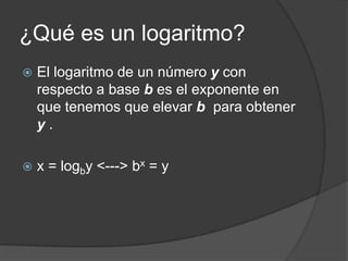 ¿Qué es un logaritmo?
   El logaritmo de un número y con
    respecto a base b es el exponente en
    que tenemos que elevar b para obtener
    y.

   x = logby <---> bx = y
 