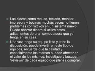    Las piezas como mouse, teclado, monitor,
    impresora y bocinas muchas veces no tienen
    problemas conflictivos en un sistema nuevo.
    Puede ahorrar dinero si utiliza estos
    aditamentos de una computadora que ya
    tenga en su casa.
   Una vez tenga su equipo listo y tiene la
    disposición, puede invertir en este tipo de
    equipos, recuerde que la calidad y
    especialmente las marcas pueden afectar en
    el valor de los mismos. Investigue y busque
    “reviews” de cada equipo que planea comprar.
 