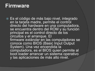 Firmware

   Es el código de más bajo nivel, integrado
    en la tarjeta madre, permite el control
    directo del hardware en una computadora,
    se encuentra dentro del ROM y su función
    principal es el control directo de los
    circuitos y el arranque. El
    firmware estándar en las computadoras se
    conoce como BIOS (Basic Input Output
    System). Una vez encendida la
    computadora, es el BIOS quien permite al
    boot loader arrancar un sistema operativo
    y las aplicaciones de más alto nivel.
 