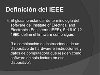 Definición del IEEE
   El glosario estándar de terminología del
    software del Institute of Electrical and
    Electronics Engineers (IEEE), Std 610.12-
    1990, define el firmware como sigue:

    "La combinación de instrucciones de un
    dispositivo de hardware e instrucciones y
    datos de computadora que residen como
    software de solo lectura en ese
    dispositivo".
 