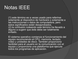 Notas IEEE
 (1) este término es a veces usado para referirse
 solamente al dispositivo de hardware o solamente a
 las instrucciones o datos de computadora, pero
 estos significados están desaprobados.
 (2) la confusión rodeando este término ha llevado a
 alguno a sugerir que éste debe ser totalmente
 evitado.
 El sistema operativo comienza el funcionamiento del
 equipo reconociendo el CPU, memoria, teclado,
 vídeo y unidades de disco. También proporciona
 facilidad para el usuario en la comunicación con el
 equipo y proporciona una plataforma que ejecuta
 todos los programas de aplicación.
 