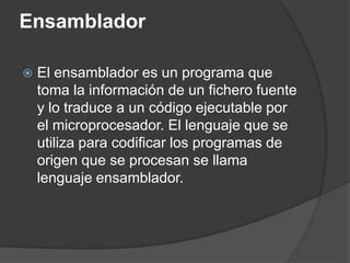 Ensamblador

   El ensamblador es un programa que
    toma la información de un fichero fuente
    y lo traduce a un código ejecutable por
    el microprocesador. El lenguaje que se
    utiliza para codificar los programas de
    origen que se procesan se llama
    lenguaje ensamblador.
 