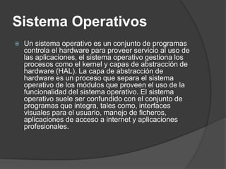 Sistema Operativos
   Un sistema operativo es un conjunto de programas
    controla el hardware para proveer servicio al uso de
    las aplicaciones, el sistema operativo gestiona los
    procesos como el kernel y capas de abstracción de
    hardware (HAL). La capa de abstracción de
    hardware es un proceso que separa el sistema
    operativo de los módulos que proveen el uso de la
    funcionalidad del sistema operativo. El sistema
    operativo suele ser confundido con el conjunto de
    programas que integra, tales como, interfaces
    visuales para el usuario, manejo de ficheros,
    aplicaciones de acceso a internet y aplicaciones
    profesionales.
 