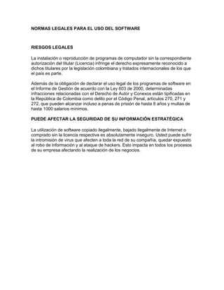 NORMAS LEGALES PARA EL USO DEL SOFTWARE



RIESGOS LEGALES

La instalación o reproducción de programas de computador sin la correspondiente
autorización del titular (Licencia) infringe el derecho expresamente reconocido a
dichos titulares por la legislación colombiana y tratados internacionales de los que
el país es parte.

Además de la obligación de declarar el uso legal de los programas de software en
el Informe de Gestión de acuerdo con la Ley 603 de 2000, determinadas
infracciones relacionadas con el Derecho de Autor y Conexos están tipificadas en
la República de Colombia como delito por el Código Penal, artículos 270, 271 y
272, que pueden alcanzar incluso a penas de prisión de hasta 8 años y multas de
hasta 1000 salarios mínimos.

PUEDE AFECTAR LA SEGURIDAD DE SU INFORMACIÓN ESTRATÉGICA

La utilización de software copiado ilegalmente, bajado ilegalmente de Internet o
comprado sin la licencia respectiva es absolutamente inseguro. Usted puede sufrir
la intromisión de virus que afecten a toda la red de su compañía, quedar expuesto
al robo de información y al ataque de hackers. Esto impacta en todos los procesos
de su empresa afectando la realización de los negocios.
 