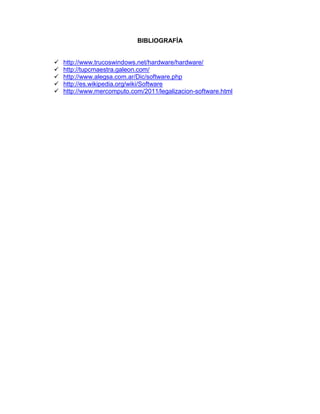 BIBLIOGRAFÍA


   http://www.trucoswindows.net/hardware/hardware/
   http://tupcmaestra.galeon.com/
   http://www.alegsa.com.ar/Dic/software.php
   http://es.wikipedia.org/wiki/Software
   http://www.mercomputo.com/2011/legalizacion-software.html
 