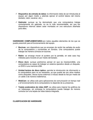  Dispositivo de entrada de datos: la información debe de ser introducida al
    equipo por algún medio y además ejercer el control básico del mismo
    (teclado, ratón, escáner, etc.).

   Gabinete: aunque se ha demostrado que una computadora trabaja
    correctamente sin gabinete, no es lo más recomendable, así que los
    dispositivos internos deben estar montados en una estructura diseñada
    para ellos.




HARDWARE COMPLEMENTARIO:son todos aquellos elementos de los que se
puede prescindir para el funcionamiento del equipo.

   Bocinas: son dispositivos que se encargan de recibir las señales de audio
    de la computadora y convertirlas en sonidos. Una computadora puede
    trabajar de manera correcta sin bocinas.

   Ratón: se encarga mover el puntero por la pantalla, en este caso hay
    métodos para moverlo en por medio del teclado.

   Disco duro: aunque podríamos pensar en que es imprescindible, una
    computadora es capaz de trabajar un sistema operativo desde un disquete,
    un DVD ó una memoria USB.

   Unidad lectora de disco óptico: permite la introducción de información a
    la computadora pero no es necesaria, ya que puede ser por otros medios
    como disquetes, discos duros externos e incluso desde la red por medio de
    un cable ó de manera inalámbrica.

   WebCam: se utiliza solo para aplicaciones de comunicación en tiempo real
    y el funcionamiento de la computadora no depende de su presencia.

   Tarjeta aceleradora de video AGP: se utiliza para mejorar los gráficos de
    un videojuego, sin embargo la computadora puede trabajar de manera
    correcta con una tarjeta de video básica integrada.




CLASIFICACION DE HARDWARE
 