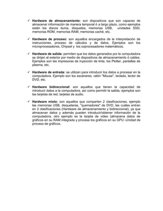 Hardware de almacenamiento: son dispositivos que son capaces de
  almacenar información de manera temporal ó a largo plazo, como ejemplos
  están los discos duros, disquetes, memorias USB,         unidades SSD,
  memorias ROM, memorias RAM, memorias caché, etc.

 Hardware de proceso: son aquellos encargados de la interpretación de
  instrucciones, proceso de cálculos y de datos. Ejemplos son los
  microprocesadores, Chipset y los coprocesadores matemáticos.

 Hardware de salida: permiten que los datos generados por la computadora
  se dirijan al exterior por medio de dispositivos de almacenamiento ó cables.
  Ejemplos son las impresoras de inyección de tinta, los Plotter, pantallas de
  plasma, etc.

 Hardware de entrada: se utilizan para introducir los datos a procesar en la
  computadora. Ejemplo son los escáneres, ratón "Mouse", teclado, lector de
  DVD, etc.

 Hardware bidireccional: son aquellos que tienen la capacidad de
  introducir datos a la computadora, así como permitir la salida, ejemplos son
  las tarjetas de red, tarjetas de audio.

 Hardware mixto: son aquellos que comparten 2 clasificaciones, ejemplo
  las memorias USB, disqueteras, "quemadores" de DVD, las cuáles entran
  en 2 clasificaciones (Hardware de almacenamiento y bidireccional), ya que
  almacenan datos y además pueden introducir/obtener información de la
  computadora, otro ejemplo es la tarjeta de video (almacena datos de
  gráficos en su RAM integrada y procesa los gráficos en su GPU -Unidad de
  proceso de gráficos.
 