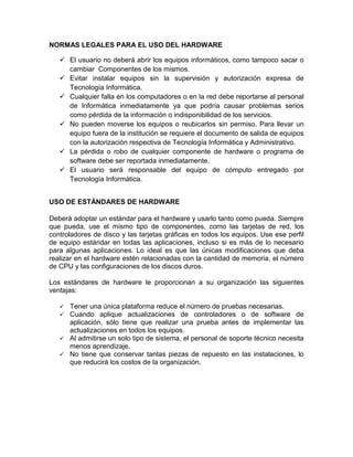 NORMAS LEGALES PARA EL USO DEL HARDWARE

    El usuario no deberá abrir los equipos informáticos, como tampoco sacar o
     cambiar Componentes de los mismos.
    Evitar instalar equipos sin la supervisión y autorización expresa de
     Tecnología Informática.
    Cualquier falla en los computadores o en la red debe reportarse al personal
     de Informática inmediatamente ya que podría causar problemas serios
     como pérdida de la información o indisponibilidad de los servicios.
    No pueden moverse los equipos o reubicarlos sin permiso. Para llevar un
     equipo fuera de la institución se requiere el documento de salida de equipos
     con la autorización respectiva de Tecnología Informática y Administrativo.
    La pérdida o robo de cualquier componente de hardware o programa de
     software debe ser reportada inmediatamente.
    El usuario será responsable del equipo de cómputo entregado por
     Tecnología Informática.


USO DE ESTÁNDARES DE HARDWARE

Deberá adoptar un estándar para el hardware y usarlo tanto como pueda. Siempre
que pueda, use el mismo tipo de componentes, como las tarjetas de red, los
controladores de disco y las tarjetas gráficas en todos los equipos. Use ese perfil
de equipo estándar en todas las aplicaciones, incluso si es más de lo necesario
para algunas aplicaciones. Lo ideal es que las únicas modificaciones que deba
realizar en el hardware estén relacionadas con la cantidad de memoria, el número
de CPU y las configuraciones de los discos duros.

Los estándares de hardware le proporcionan a su organización las siguientes
ventajas:

    Tener una única plataforma reduce el número de pruebas necesarias.
    Cuando aplique actualizaciones de controladores o de software de
     aplicación, sólo tiene que realizar una prueba antes de implementar las
     actualizaciones en todos los equipos.
    Al admitirse un solo tipo de sistema, el personal de soporte técnico necesita
     menos aprendizaje.
    No tiene que conservar tantas piezas de repuesto en las instalaciones, lo
     que reducirá los costos de la organización.
 