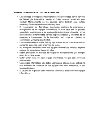 NORMAS GENERALES DE USO DEL HARDWARE.

     Los recursos tecnológicos institucionales son gestionados por el personal
      de Tecnología Informática, siendo el único personal autorizado para
      efectuar Mantenimiento en los equipos; como también para instalar
      software y Sistemas que los usuarios requieran.
     El responsable de Tecnología Informática realizará la asignación y
      reasignación de los equipos informáticos, el cual debe ser un proceso
      sustentado técnicamente y se fundamentará de manera primordial en los
      requerimientos determinados por las responsabilidades y funciones de los
      procesos y trabajadores de la institución, así como en criterios de
      optimización y mayor productividad.
     Los usuarios deberán cuidar física y lógicamente los recursos informáticos;
      pensando que estos están al servicio de todos.
     No manipular alimentos sobre los equipos informáticos teniendo especial
      cuidado de no derramar líquido en ellos.
     Deben protegerse los equipos de riesgos del medioambiente (por ejemplo,
      polvo, incendio y agua).
     Evitar fumar cerca de algún equipo informático, ya que esto provocará
      serios daños.
     Los equipos informáticos sólo deben usarse para actividades de trabajo, no
      está Permitida la utilización de los equipos con fines recreativos, ni con
      fines particulares.
     El usuario en lo posible debe mantener la limpieza externa de los equipos
      informáticos.
 