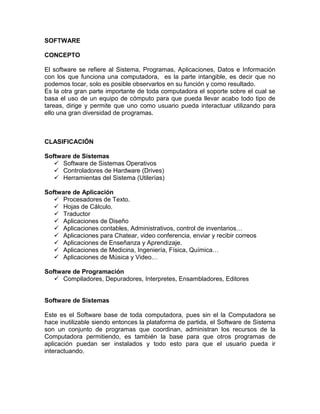 SOFTWARE

CONCEPTO

El software se refiere al Sistema, Programas, Aplicaciones, Datos e Información
con los que funciona una computadora, es la parte intangible, es decir que no
podemos tocar, solo es posible observarlos en su función y como resultado.
Es la otra gran parte importante de toda computadora el soporte sobre el cual se
basa el uso de un equipo de cómputo para que pueda llevar acabo todo tipo de
tareas, dirige y permite que uno como usuario pueda interactuar utilizando para
ello una gran diversidad de programas.



CLASIFICACIÓN

Software de Sistemas
    Software de Sistemas Operativos
    Controladores de Hardware (Drives)
    Herramientas del Sistema (Utilerías)

Software de Aplicación
    Procesadores de Texto.
    Hojas de Cálculo.
    Traductor
    Aplicaciones de Diseño
    Aplicaciones contables, Administrativos, control de inventarios…
    Aplicaciones para Chatear, video conferencia, enviar y recibir correos
    Aplicaciones de Enseñanza y Aprendizaje.
    Aplicaciones de Medicina, Ingeniería, Física, Química…
    Aplicaciones de Música y Video…

Software de Programación
    Compiladores, Depuradores, Interpretes, Ensambladores, Editores


Software de Sistemas

Este es el Software base de toda computadora, pues sin el la Computadora se
hace inutilizable siendo entonces la plataforma de partida, el Software de Sistema
son un conjunto de programas que coordinan, administran los recursos de la
Computadora permitiendo, es también la base para que otros programas de
aplicación puedan ser instalados y todo esto para que el usuario pueda ir
interactuando.
 