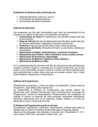El Software de Sistemas está conformado por:

    Sistemas Operativos y este a su vez por:
    Controladores de Hardware (Drives)
    Herramientas del Sistema (Utilerías)


Software de Aplicación

Son programas que han sido desarrollados para cubrir las necesidades de los
usuarios cuyo objetivo o tarea sea un fin específico, por ejemplo:
    Procesadores de Texto.Son Aplicaciones que permiten realizar todo tipo
      de Documentos.
    Hojas de Cálculo.Este tipo de Aplicaciones permiten llevar acabo todo tipo
      de cálculos matemáticos, estadísticos, financieros, graficas etc.
    Traductor.Programa que permite traducir texto a diversos idiomas.
    Aplicaciones de Diseño. Enfocados al Diseño ya sea Grafico, Asistido por
      computadora…
    Aplicaciones contables, Administrativos, control de inventarios…
    Aplicaciones para Chatear, video conferencia, enviar y recibir correos
    Aplicaciones de Enseñanza y Aprendizaje.
    Aplicaciones de Medicina, Ingeniería, Física, Química…
    Aplicaciones de Música y Video

En la actualidad podemos encontrar todo tipo de aplicaciones para prácticamente
cualquier actividad, negocio o necesidad que el usuario pueda tener que la lista
anterior sería interminable, sé que el interés es mucho y por ello le dedicare otros
post particularmente a estos temas para que así puedas conocer más a fondo
Sobre Sistemas, Aplicaciones y Programación


Software de Programación.

Posiblemente te preguntes y ¿Cómo se realiza una Aplicación?, ¿Quién hace los
Programas?, ¿Qué utilizan para crearlos? Etc.
Es precisamente el Software de Programación que permite realizar las
aplicaciones, esto mediante herramientas mejor conocidas como “Lenguajes de
Programación”; siendo los desarrolladores “Programadores” los encargados de
explotar al máximo el potencial de estos lenguajes escribiendo Aplicaciones
generales, Aplicaciones para un fin especifico, Juegos, Utilerías y un sinfín de
aplicaciones como lo vimos anteriormente.

El Software de Programación puede ser del tipo:
Compiladores, Depuradores, Interpretes, Ensambladores, Editores todos ellos se
trabajan bajo un entorno e interface de desarrollo según el lenguaje utilizado.
Algunos de los lenguajes más utilizados y conocidos son: Ensamblador, C, C++,
Java, Phyton, PHP, ASP, Visual Basic, Delphi, Perl, etc.
 