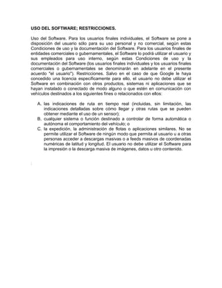 USO DEL SOFTWARE; RESTRICCIONES.

Uso del Software. Para los usuarios finales individuales, el Software se pone a
disposición del usuario sólo para su uso personal y no comercial, según estas
Condiciones de uso y la documentación del Software. Para los usuarios finales de
entidades comerciales o gubernamentales, el Software lo podrá utilizar el usuario y
sus empleados para uso interno, según estas Condiciones de uso y la
documentación del Software (los usuarios finales individuales y los usuarios finales
comerciales o gubernamentales se denominarán en adelante en el presente
acuerdo "el usuario"). Restricciones. Salvo en el caso de que Google le haya
concedido una licencia específicamente para ello, el usuario no debe utilizar el
Software en combinación con otros productos, sistemas ni aplicaciones que se
hayan instalado o conectado de modo alguno o que estén en comunicación con
vehículos destinados a los siguientes fines o relacionados con ellos:

    A. las indicaciones de ruta en tiempo real (incluidas, sin limitación, las
       indicaciones detalladas sobre cómo llegar y otras rutas que se pueden
       obtener mediante el uso de un sensor);
    B. cualquier sistema o función destinado a controlar de forma automática o
       autónoma el comportamiento del vehículo; o
    C. la expedición, la administración de flotas o aplicaciones similares. No se
       permite utilizar el Software de ningún modo que permita al usuario u a otras
       personas acceder a descargas masivas o a feeds masivos de coordenadas
       numéricas de latitud y longitud. El usuario no debe utilizar el Software para
       la impresión o la descarga masiva de imágenes, datos u otro contenido.


.
 